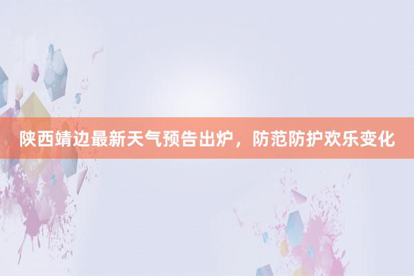 陕西靖边最新天气预告出炉，防范防护欢乐变化